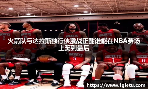 火箭队与达拉斯独行侠激战正酣谁能在NBA赛场上笑到最后